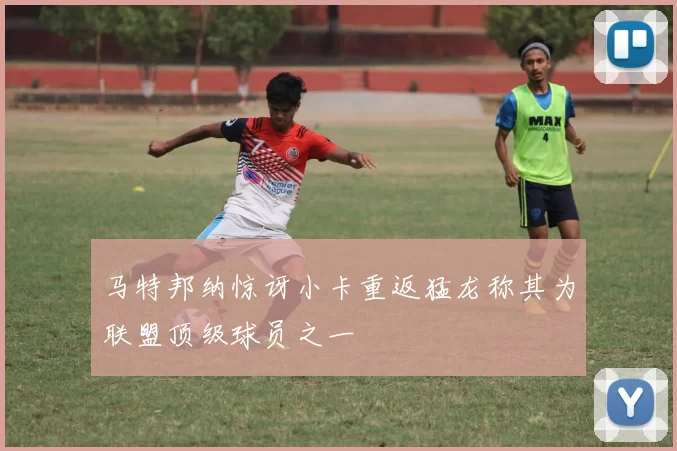 马特邦纳惊讶小卡重返猛龙称其为联盟顶级球员之一