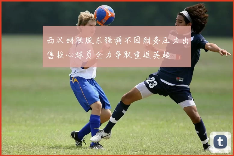 西汉姆联股东强调不因财务压力出售核心球员全力争取重返英超