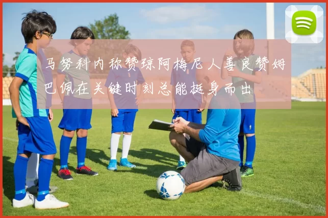 马努科内称赞琼阿梅尼人善良赞姆巴佩在关键时刻总能挺身而出