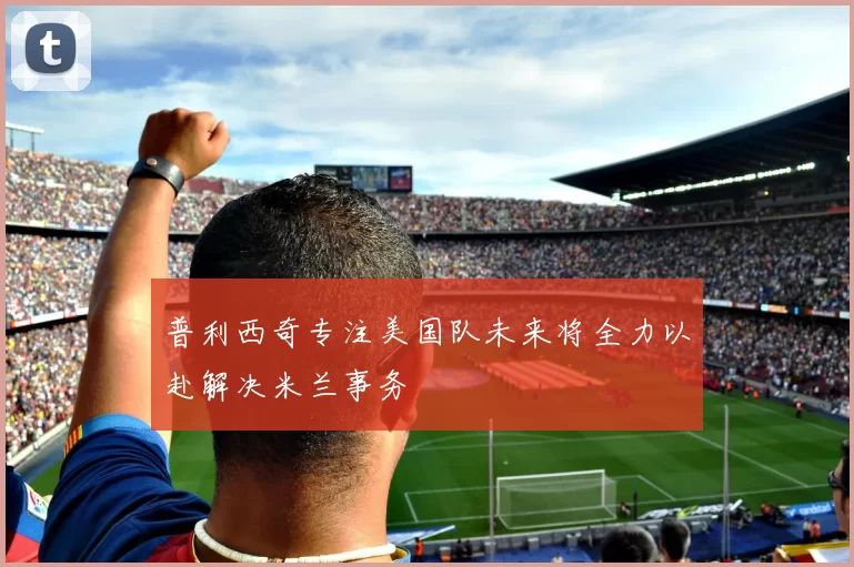 普利西奇专注美国队未来将全力以赴解决米兰事务