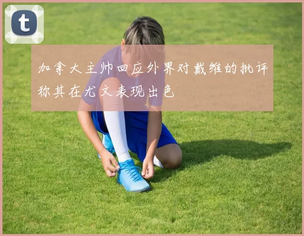 加拿大主帅回应外界对戴维的批评称其在尤文表现出色