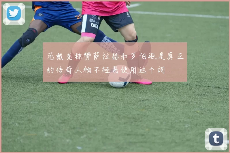 范戴克称赞萨拉赫和罗伯逊是真正的传奇人物不轻易使用这个词