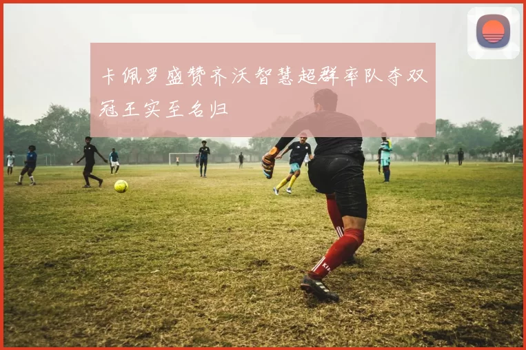 卡佩罗盛赞齐沃智慧超群率队夺双冠王实至名归