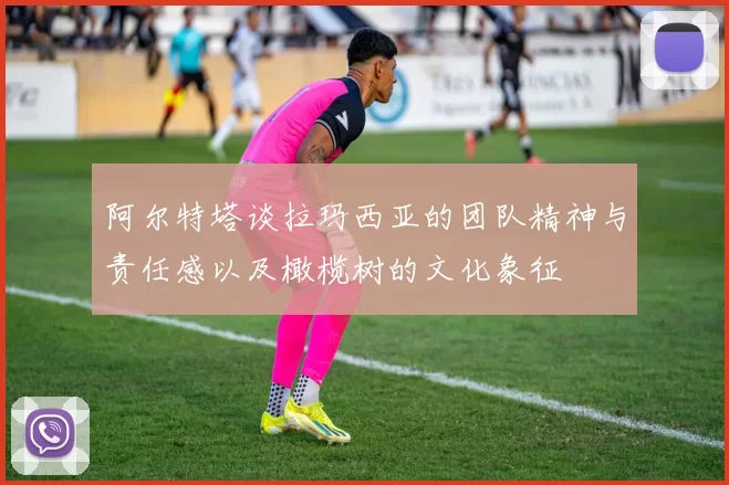 阿尔特塔谈拉玛西亚的团队精神与责任感以及橄榄树的文化象征