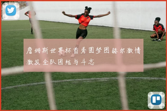詹姆斯世界杯首秀圆梦图赫尔激情激发全队团结与斗志