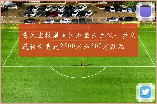 意天空报道吉拉加盟米兰仅一步之遥转会费达2500万加500万欧元