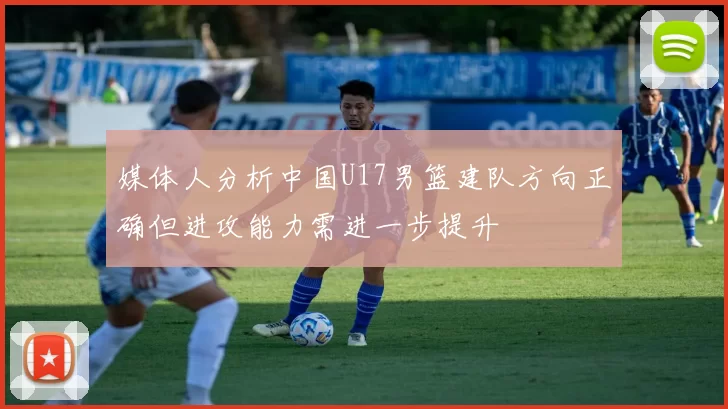 媒体人分析中国U17男篮建队方向正确但进攻能力需进一步提升