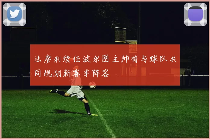 法廖利续任波尔图主帅将与球队共同规划新赛季阵容