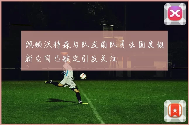 佩顿沃特森与队友前队员法国度假新合同已敲定引发关注