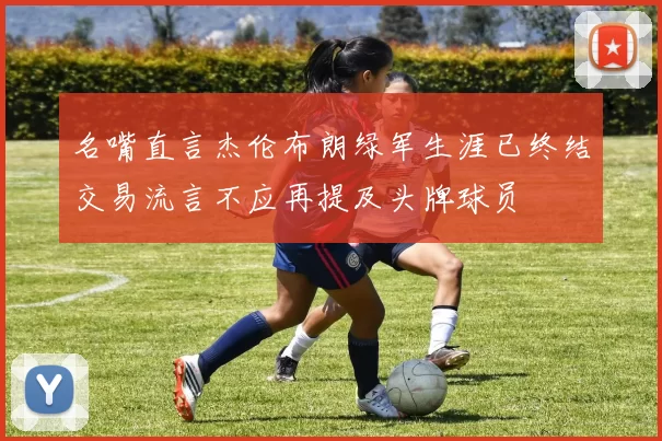 名嘴直言杰伦布朗绿军生涯已终结交易流言不应再提及头牌球员