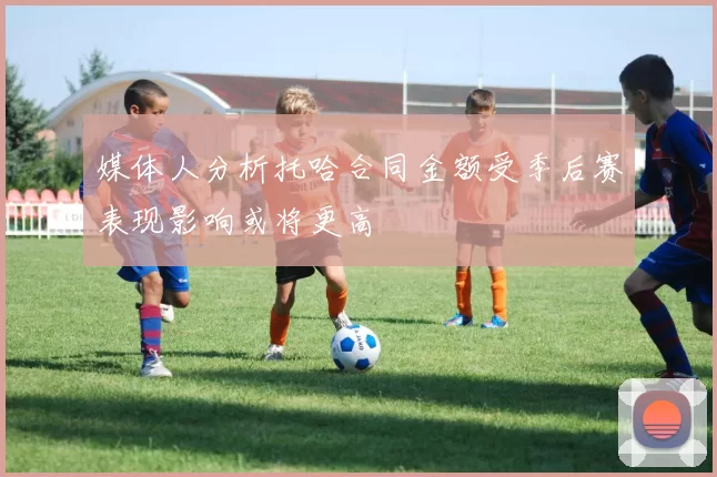 媒体人分析托哈合同金额受季后赛表现影响或将更高