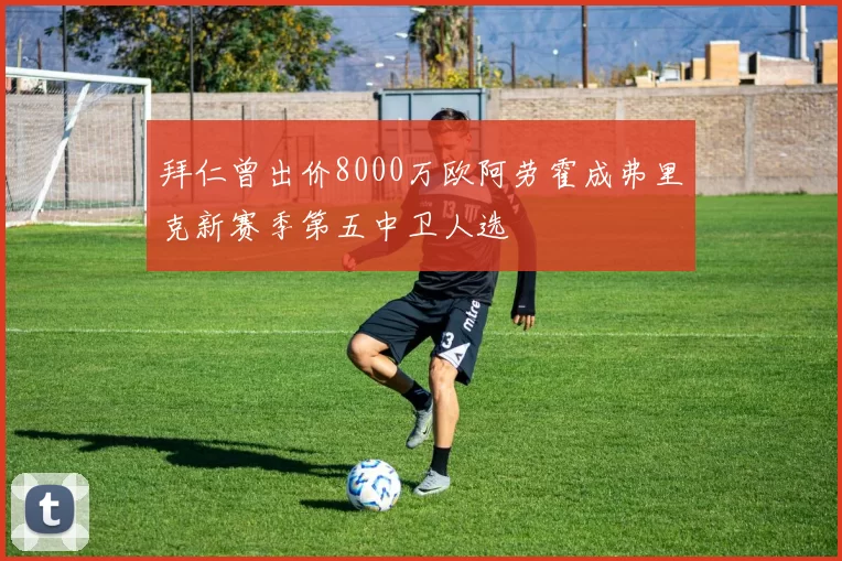 拜仁曾出价8000万欧阿劳霍成弗里克新赛季第五中卫人选