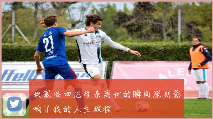 坎塞洛回忆母亲离世的瞬间深刻影响了我的人生旅程