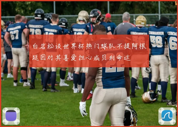 白岩松谈世界杯热门球队不提阿根廷因对其喜爱担心成贝利命运
