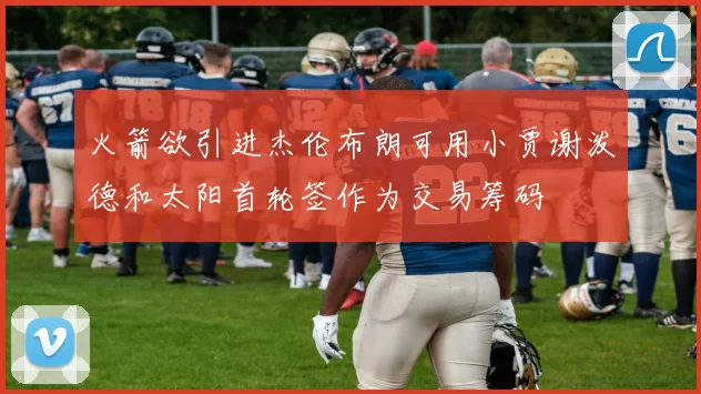 火箭欲引进杰伦布朗可用小贾谢泼德和太阳首轮签作为交易筹码